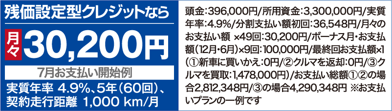 残価設定型クレジットなら月々30,200円【7⽉お⽀払い開始例】（実質年率 4.9％、5年（60回）、契約⾛⾏距離 1,000 km/⽉ ）頭⾦：396,000円/所用資金：3,300,000円/実質年率：4.9%/分割⽀払い額初回：36,548円/⽉々のお⽀払い額 ×49回：30,200円/ボーナス⽉・お⽀払額（12⽉・6⽉）×9回：100,000円/最終回お⽀払額×１（①新⾞に買いかえ：0円/②クルマを返却：0円/③クルマを買取：1,478,000円）/お支払い総額①②の場合2,812,348円/③の場合4,290,348円 ※お支払いプランの一例です