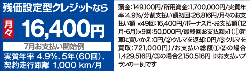 残価設定型クレジットなら月々16,400円【7⽉お⽀払い開始例】（実質年率 4.9％、5年（60回）、契約⾛⾏距離 1,000 km/⽉ ）頭⾦：162,100円/所用資金：1,500,000円/実質年率：4.9%/分割⽀払い額初回：22,586円/⽉々のお⽀払い額 ×49回：14,100円/ボーナス⽉・お⽀払額（12⽉・6⽉）×9回：50,000円/最終回お⽀払額×１（①新⾞に買いかえ：0円/②クルマを返却：0円/③クルマを買取：598,000円）/お支払い総額①②の場合1,325,586円/③の場合1,923,586円 ※お支払いプランの一例です