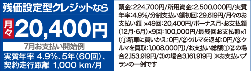 残価設定型クレジットなら月々20,400円【7⽉お⽀払い開始例】（実質年率 4.9％、5年（60回）、契約⾛⾏距離 1,000 km/⽉ ）頭⾦：224,700円/所用資金：2,500,000円/実質年率：4.9%/分割⽀払い額初回：29,619円/⽉々のお⽀払い額 ×49回：20,400円/ボーナス⽉・お⽀払額（12⽉・6⽉）×9回：100,000円/最終回お⽀払額×１（①新⾞に買いかえ：0円/②クルマを返却：0円/③クルマを買取：1,008,000円）/お支払い総額①②の場合2,153,919円/③の場合3,161,919円 ※お支払いプランの一例です