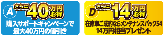 （A）購入サポートキャンペーンで最大40万円の値引き＋（D）在庫車ご成約ならメンテナンスパック54分14万円相当プレゼント